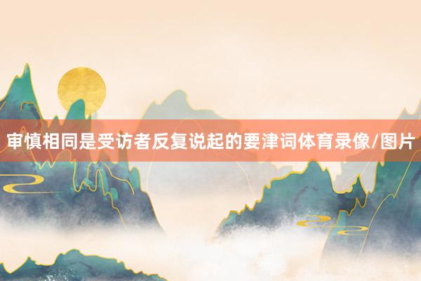 审慎相同是受访者反复说起的要津词体育录像/图片