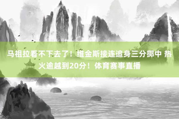 马祖拉看不下去了！维金斯接连追身三分掷中 热火逾越到20分！体育赛事直播