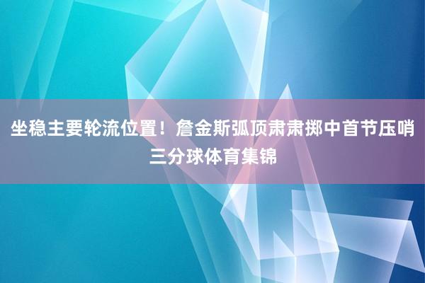 坐稳主要轮流位置！詹金斯弧顶肃肃掷中首节压哨三分球体育集锦