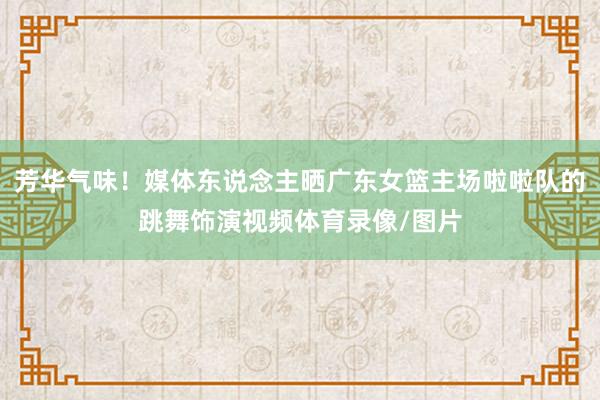 芳华气味！媒体东说念主晒广东女篮主场啦啦队的跳舞饰演视频体育录像/图片