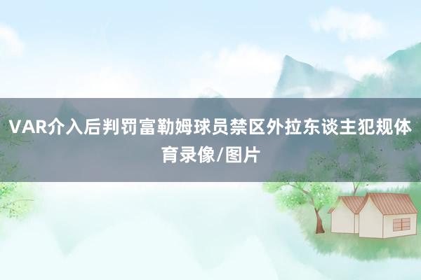 VAR介入后判罚富勒姆球员禁区外拉东谈主犯规体育录像/图片