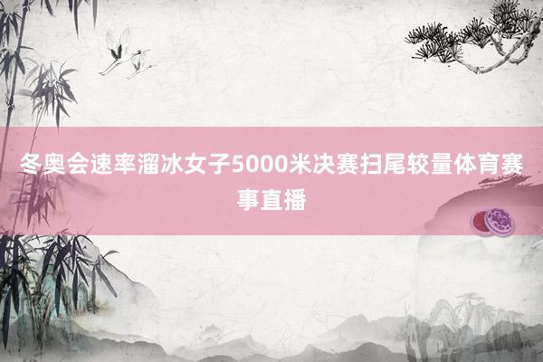 冬奥会速率溜冰女子5000米决赛扫尾较量体育赛事直播