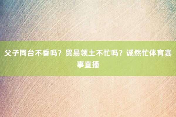 父子同台不香吗？贸易领土不忙吗？诚然忙体育赛事直播