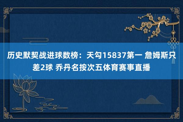 历史默契战进球数榜：天勾15837第一 詹姆斯只差2球 乔丹名按次五体育赛事直播