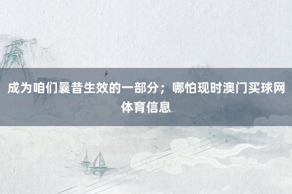 成为咱们曩昔生效的一部分;哪怕现时澳门买球网体育信息