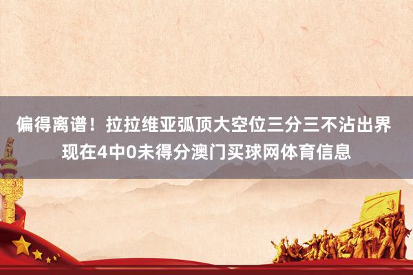 偏得离谱！拉拉维亚弧顶大空位三分三不沾出界 现在4中0未得分澳门买球网体育信息
