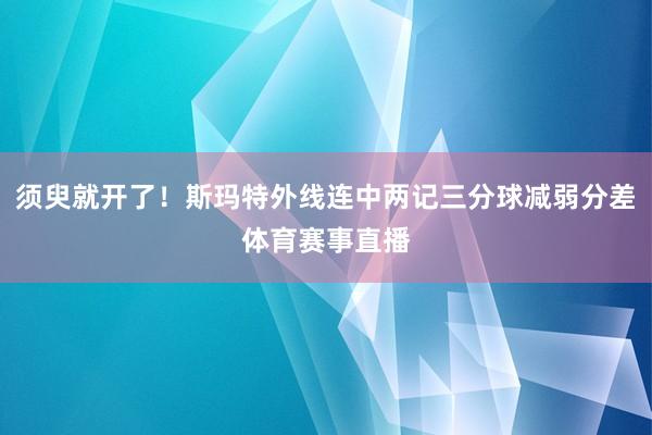 须臾就开了！斯玛特外线连中两记三分球减弱分差体育赛事直播