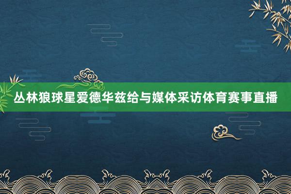 丛林狼球星爱德华兹给与媒体采访体育赛事直播