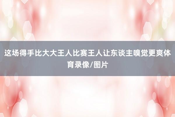这场得手比大大王人比赛王人让东谈主嗅觉更爽体育录像/图片