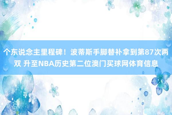 个东说念主里程碑！波蒂斯手脚替补拿到第87次两双 升至NBA历史第二位澳门买球网体育信息