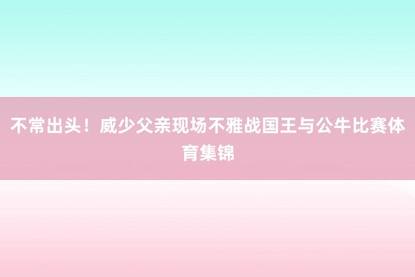 不常出头！威少父亲现场不雅战国王与公牛比赛体育集锦
