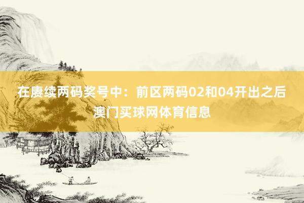 在赓续两码奖号中：　　前区两码02和04开出之后澳门买球网体育信息