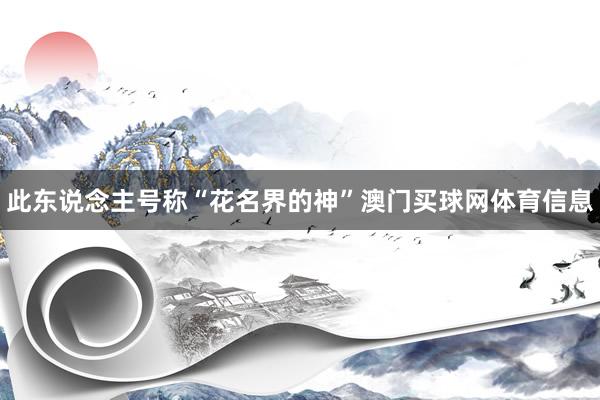 此东说念主号称“花名界的神”澳门买球网体育信息