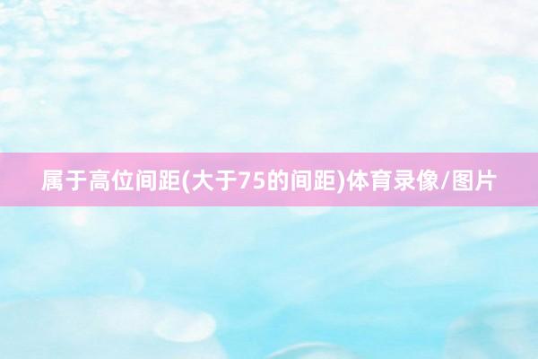 属于高位间距(大于75的间距)体育录像/图片