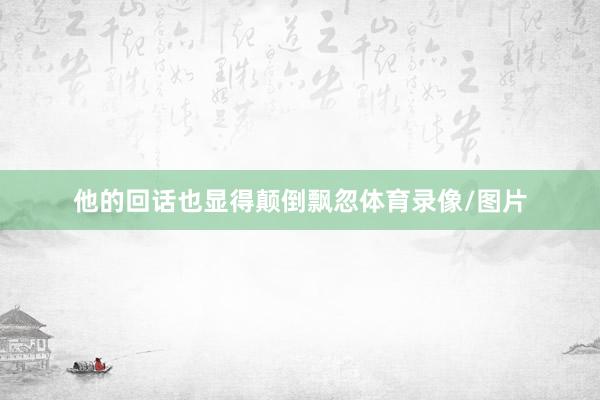 他的回话也显得颠倒飘忽体育录像/图片