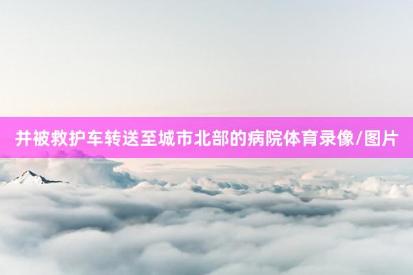 并被救护车转送至城市北部的病院体育录像/图片