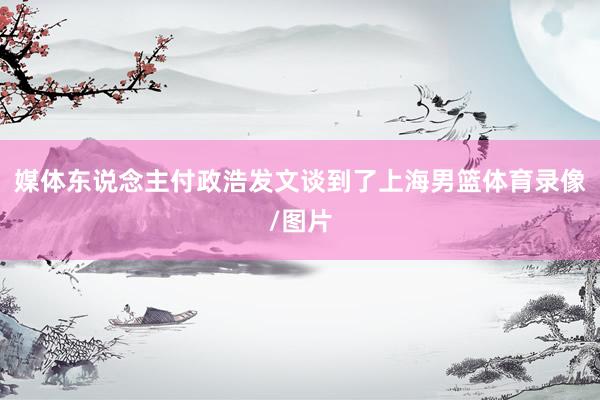 媒体东说念主付政浩发文谈到了上海男篮体育录像/图片