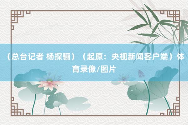 （总台记者 杨探骊）（起原：央视新闻客户端）体育录像/图片