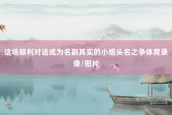这场顺利对话成为名副其实的小组头名之争体育录像/图片