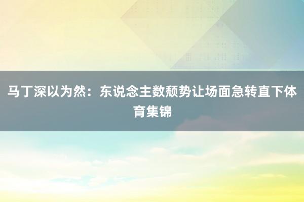马丁深以为然：东说念主数颓势让场面急转直下体育集锦
