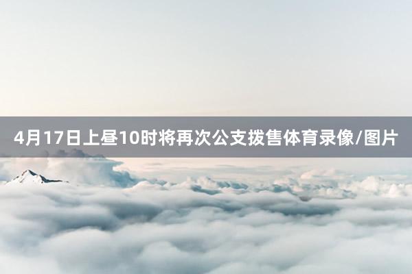 4月17日上昼10时将再次公支拨售体育录像/图片
