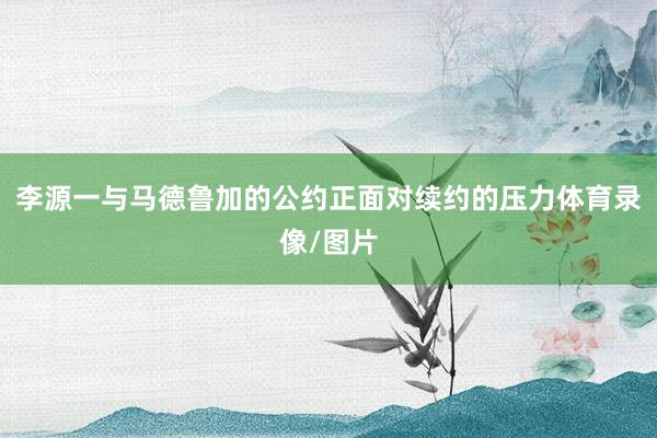 李源一与马德鲁加的公约正面对续约的压力体育录像/图片