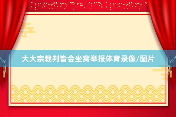 大大宗裁判皆会坐窝举报体育录像/图片