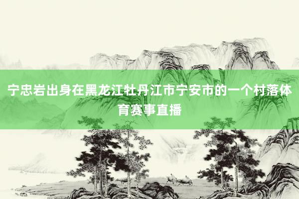 宁忠岩出身在黑龙江牡丹江市宁安市的一个村落体育赛事直播