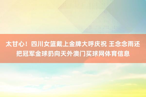 太甘心！四川女篮戴上金牌大呼庆祝 王念念雨还把冠军金球扔向天外澳门买球网体育信息