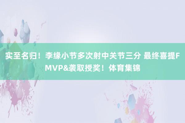 实至名归！李缘小节多次射中关节三分 最终喜提FMVP&袭取授奖！体育集锦