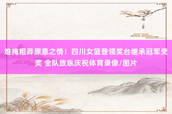 难掩粗莽原意之情！四川女篮登领奖台继承冠军受奖 全队放纵庆祝体育录像/图片