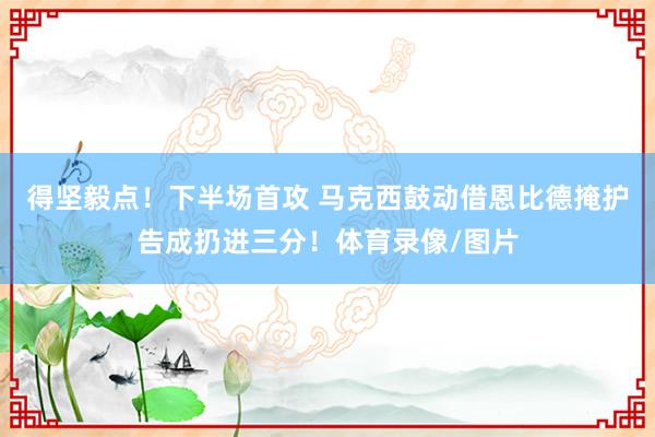 得坚毅点！下半场首攻 马克西鼓动借恩比德掩护告成扔进三分！体育录像/图片