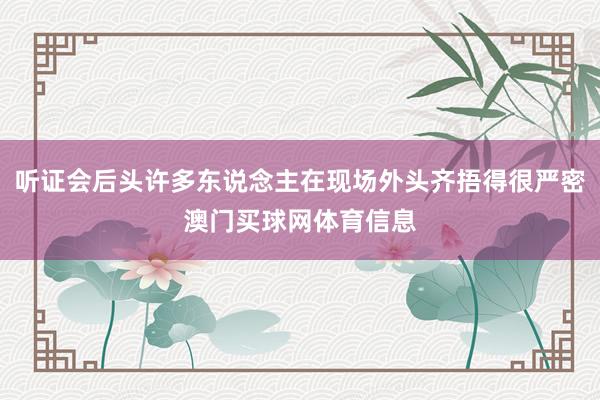听证会后头许多东说念主在现场外头齐捂得很严密澳门买球网体育信息