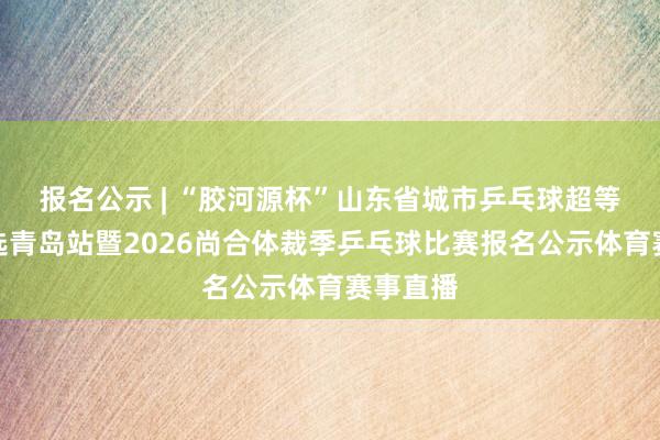 报名公示 | “胶河源杯”山东省城市乒乓球超等联赛海选青岛站暨2026尚合体裁季乒乓球比赛报名公示体育赛事直播