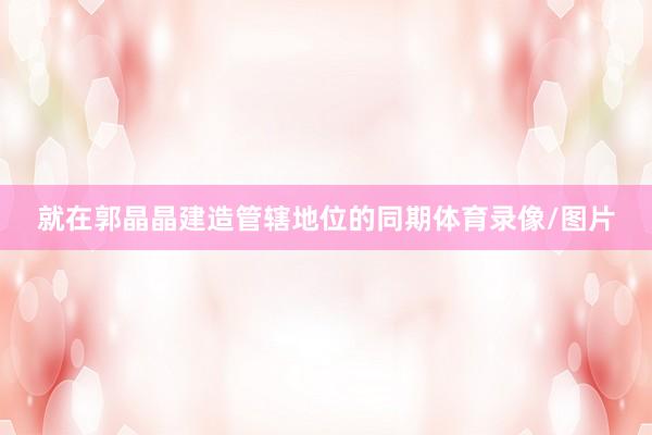 就在郭晶晶建造管辖地位的同期体育录像/图片