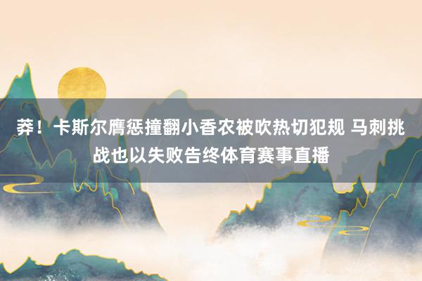 莽！卡斯尔膺惩撞翻小香农被吹热切犯规 马刺挑战也以失败告终体育赛事直播