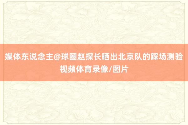 媒体东说念主@球圈赵探长晒出北京队的踩场测验视频体育录像/图片