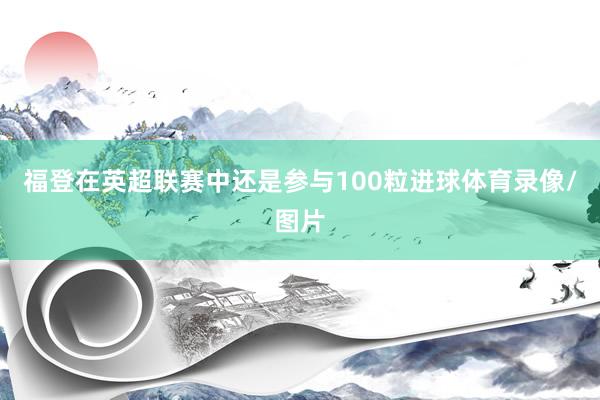 福登在英超联赛中还是参与100粒进球体育录像/图片