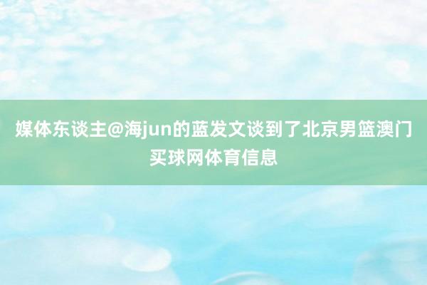 媒体东谈主@海jun的蓝发文谈到了北京男篮澳门买球网体育信息
