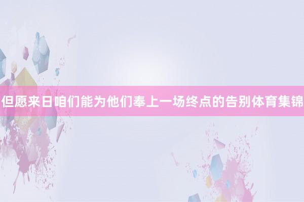 但愿来日咱们能为他们奉上一场终点的告别体育集锦