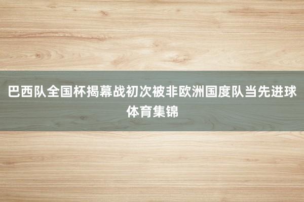 巴西队全国杯揭幕战初次被非欧洲国度队当先进球体育集锦