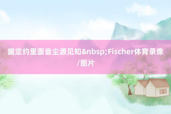 据定约里面音尘源见知&nbsp;Fischer体育录像/图片