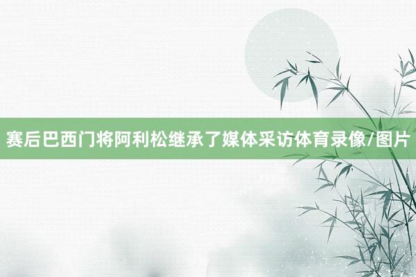 赛后巴西门将阿利松继承了媒体采访体育录像/图片