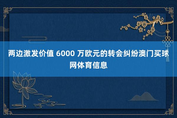 两边激发价值 6000 万欧元的转会纠纷澳门买球网体育信息