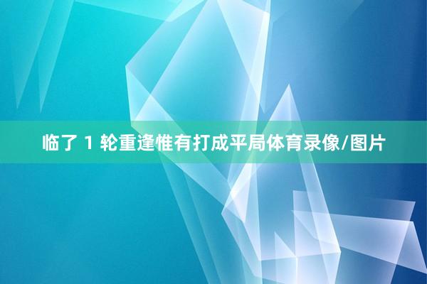 临了 1 轮重逢惟有打成平局体育录像/图片