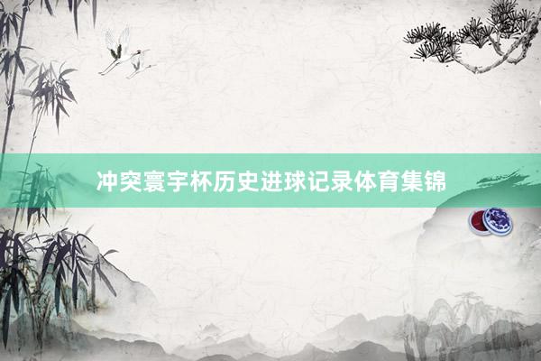 冲突寰宇杯历史进球记录体育集锦