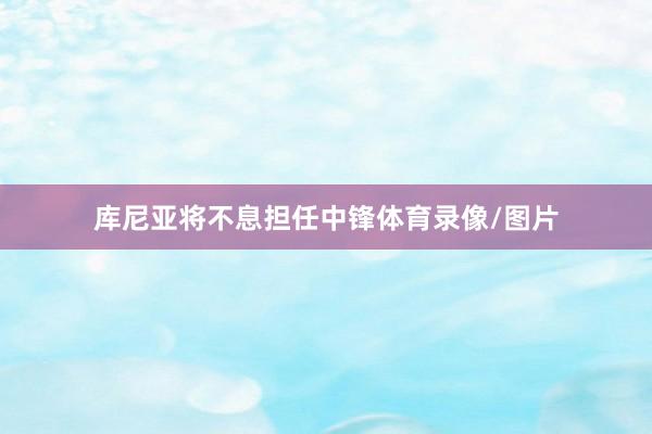库尼亚将不息担任中锋体育录像/图片